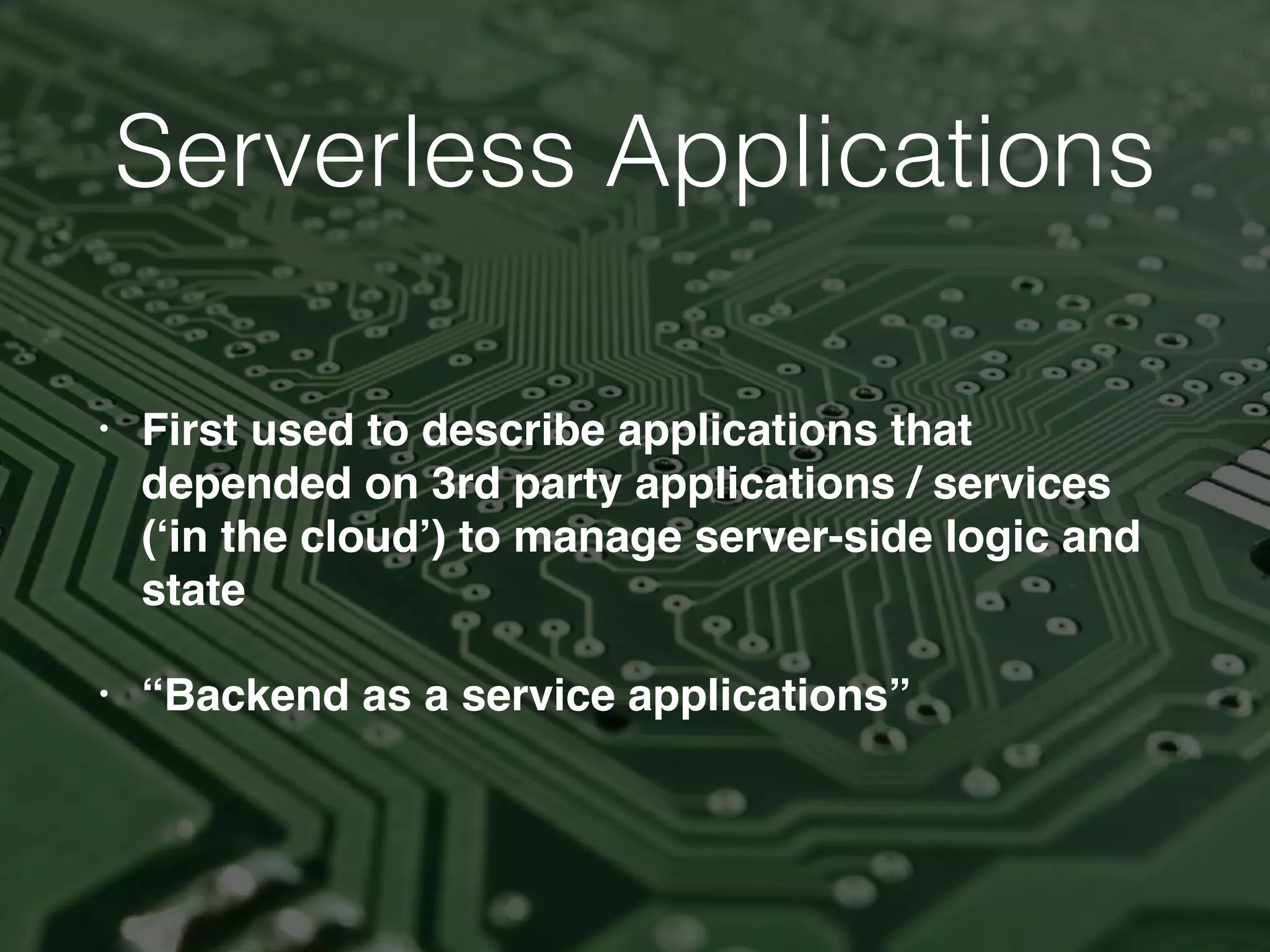 Serverless Applications
• First used to describe applications that
depended on 3rd party applications / services
(‘in the cloud’) to manage server-side logic and
state
• “Backend as a service applications”
 