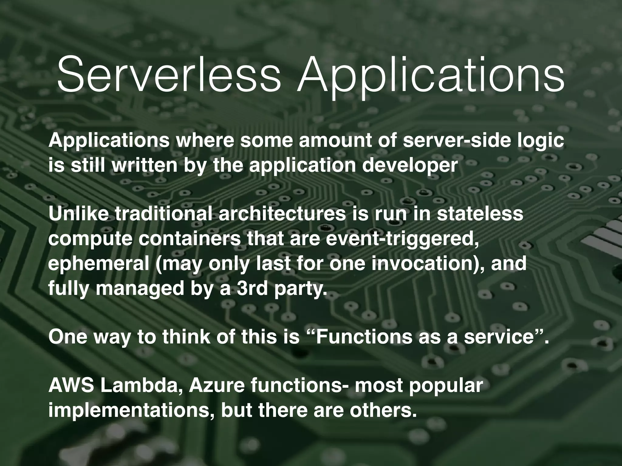 Serverless Applications
Applications where some amount of server-side logic
is still written by the application developer
Unlike traditional architectures is run in stateless
compute containers that are event-triggered,
ephemeral (may only last for one invocation), and
fully managed by a 3rd party.
One way to think of this is “Functions as a service”.
AWS Lambda, Azure functions- most popular
implementations, but there are others.
 