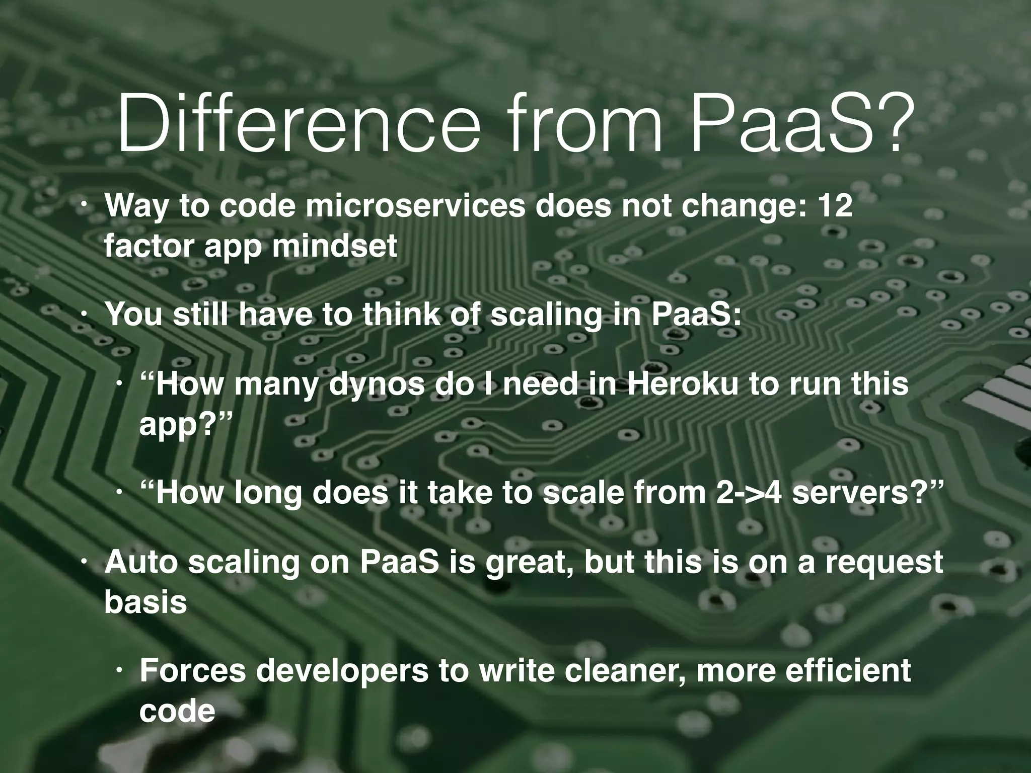 • Way to code microservices does not change: 12
factor app mindset
• You still have to think of scaling in PaaS:
• “How many dynos do I need in Heroku to run this
app?”
• “How long does it take to scale from 2->4 servers?”
• Auto scaling on PaaS is great, but this is on a request
basis
• Forces developers to write cleaner, more efﬁcient
code
Difference from PaaS?
 