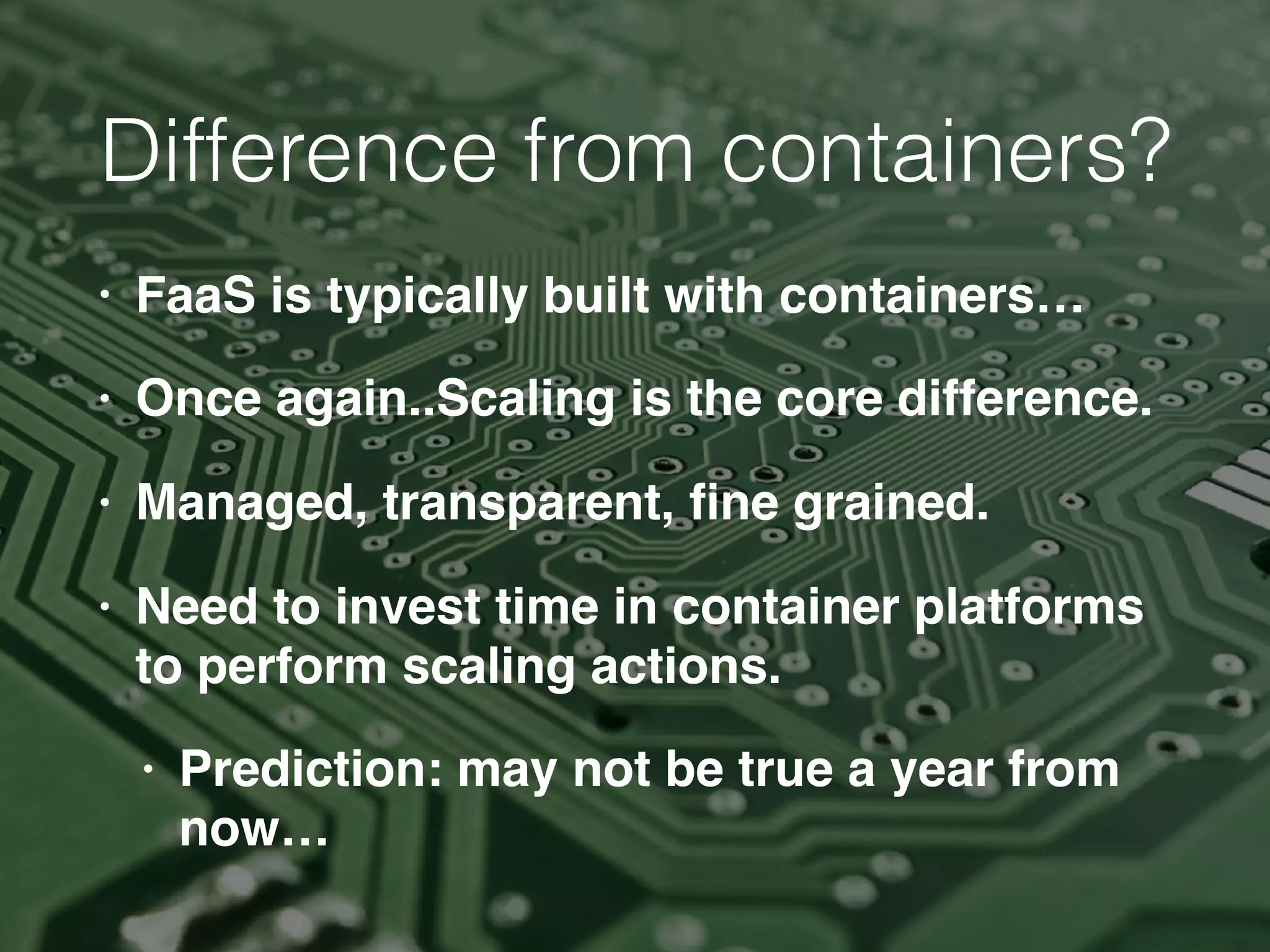 Difference from containers?
• FaaS is typically built with containers…
• Once again..Scaling is the core difference.
• Managed, transparent, ﬁne grained.
• Need to invest time in container platforms
to perform scaling actions.
• Prediction: may not be true a year from
now…
 
