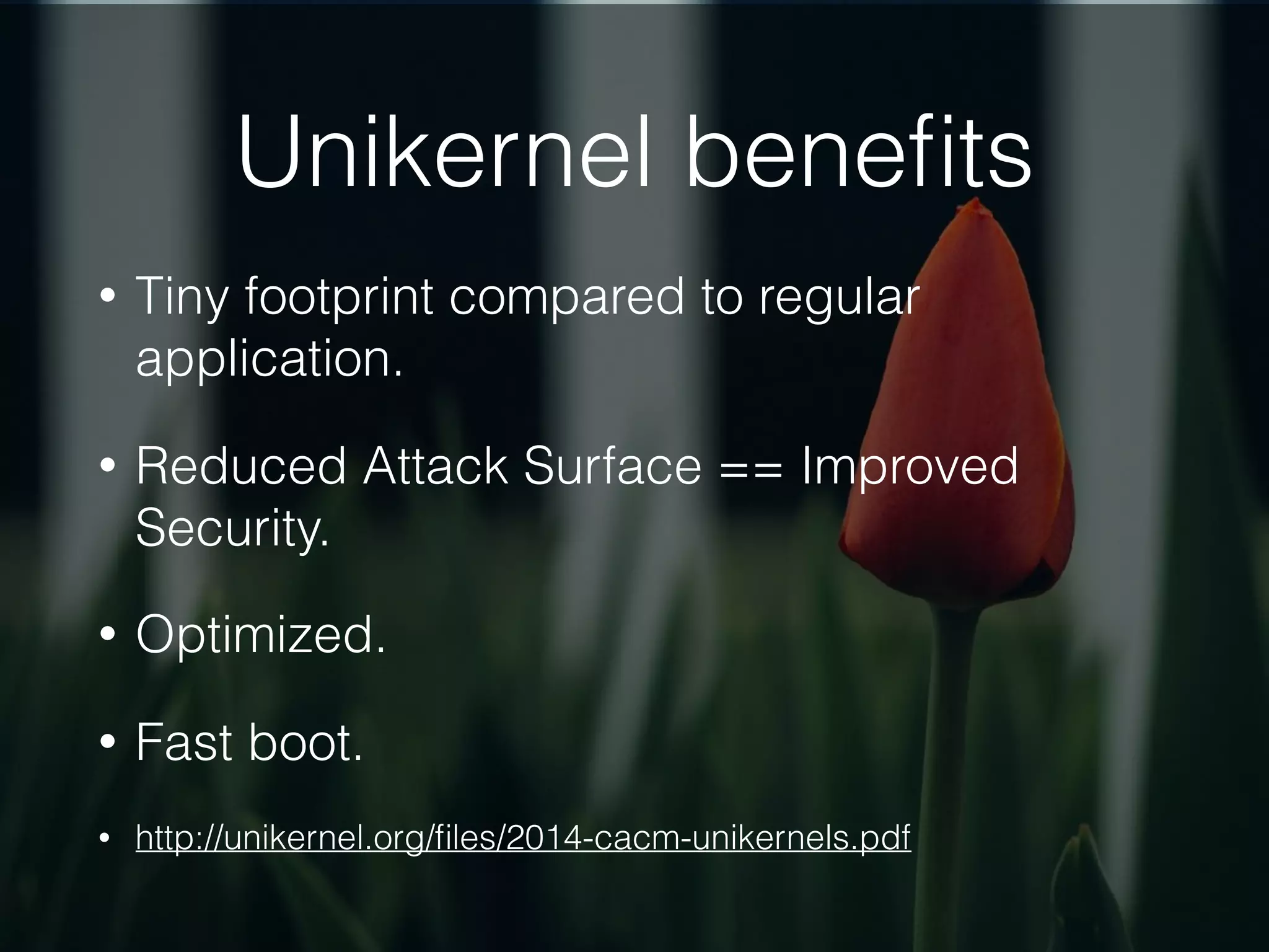 Unikernel beneﬁts
• Tiny footprint compared to regular
application.
• Reduced Attack Surface == Improved
Security.
• Optimized.
• Fast boot.
• http://unikernel.org/ﬁles/2014-cacm-unikernels.pdf
 
