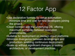 12 Factor App
•Use declarative formats for setup automation;
minimize time and cost for new developers joining
the project
•Clean contract with the underlying OS, offering
maximum portability between execution
environments;
•Suitable for deployment on modern cloud platforms
•Minimize divergence between development and
production- enabling continuous deployment
•Scale up without significant changes to tooling,
architecture, or development practices.
 