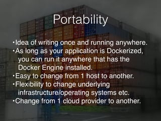 Portability
•Idea of writing once and running anywhere.
•As long as your application is Dockerized,
you can run it anywhere that has the
Docker Engine installed.
•Easy to change from 1 host to another.
•Flexibility to change underlying
infrastructure/operating systems etc.
•Change from 1 cloud provider to another.
 