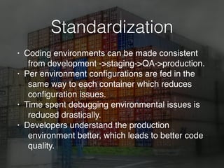 Standardization
• Coding environments can be made consistent
from development ->staging->QA->production.
• Per environment conﬁgurations are fed in the
same way to each container which reduces
conﬁguration issues.
• Time spent debugging environmental issues is
reduced drastically.
• Developers understand the production
environment better, which leads to better code
quality.
 