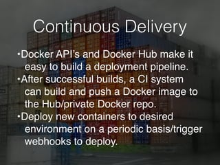 Continuous Delivery
•Docker API’s and Docker Hub make it
easy to build a deployment pipeline.
•After successful builds, a CI system
can build and push a Docker image to
the Hub/private Docker repo.
•Deploy new containers to desired
environment on a periodic basis/trigger
webhooks to deploy.
 