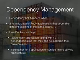 Dependency Management
• Dependency hell happens when:
• 2 running Java or Ruby applications that depend on
different versions of the same library…..
• How Docker can help:
• Isolate each application (along with it’s
dependencies) so that they can be loaded in their
own container.
• 1 container for 1 application or service (micro service
architecture)
 
