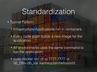 Standardization
• Typical Pattern:
• Infrastructure/Applications run in containers.
• Every code push builds a new image for the
application.
• All environments uses the same command to
run the application:
• sudo docker run -d -p 7777:7777 -e
SE_DB=‘db_val’ karthequian/helloworld
 
