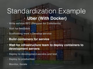 Standardization Example
• Write service RFC (Request for Comments)
• Wait for feedback
• Scaffolding work + Develop service
• Build containers for service
• Wait for infrastructure team to deploy containers to
development servers
• Deploy to development servers and test
• Deploy to production
• Monitor, iterate
• Uber (With Docker)
 