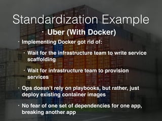 Standardization Example
• Implementing Docker got rid of:
• Wait for the infrastructure team to write service
scaffolding
• Wait for infrastructure team to provision
services
• Ops doesn’t rely on playbooks, but rather, just
deploy existing container images
• No fear of one set of dependencies for one app,
breaking another app
• Uber (With Docker)
 