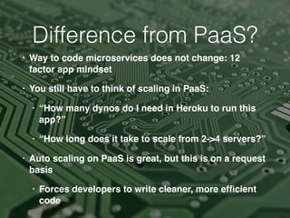 • Way to code microservices does not change: 12
factor app mindset
• You still have to think of scaling in PaaS:
• “How many dynos do I need in Heroku to run this
app?”
• “How long does it take to scale from 2->4 servers?”
• Auto scaling on PaaS is great, but this is on a request
basis
• Forces developers to write cleaner, more efﬁcient
code
Difference from PaaS?
 