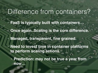 Difference from containers?
• FaaS is typically built with containers…
• Once again..Scaling is the core difference.
• Managed, transparent, ﬁne grained.
• Need to invest time in container platforms
to perform scaling actions.
• Prediction: may not be true a year from
now…
 