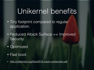 Unikernel beneﬁts
• Tiny footprint compared to regular
application.
• Reduced Attack Surface == Improved
Security.
• Optimized.
• Fast boot.
• http://unikernel.org/ﬁles/2014-cacm-unikernels.pdf
 
