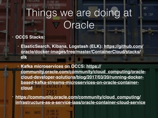 Things we are doing at
Oracle
• OCCS Stacks:
• ElasticSearch, Kibana, Logstash (ELK): https://github.com/
oracle/docker-images/tree/master/ContainerCloud/stacks/
elk
• Kafka microservices on OCCS: https://
community.oracle.com/community/cloud_computing/oracle-
cloud-developer-solutions/blog/2017/03/20/running-docker-
based-kafka-streams-microservices-on-oracle-container-
cloud
• https://community.oracle.com/community/cloud_computing/
infrastructure-as-a-service-iaas/oracle-container-cloud-service
 