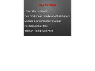 Dev Ex Wins
Faster dev iterations
Run prod image locally; attach debugger
Multiple branch/conﬁg variations
Hot reloading of ﬁles
‘Roman Riding’ with AMIs
 