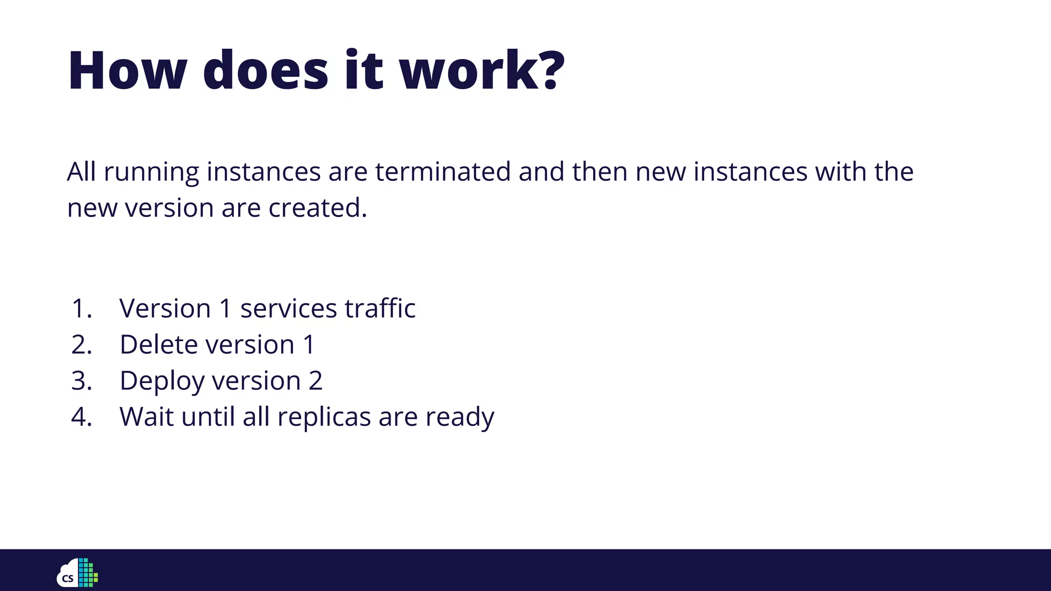 How does it work?
All running instances are terminated and then new instances with the
new version are created.
1. Version 1 services traﬃc
2. Delete version 1
3. Deploy version 2
4. Wait until all replicas are ready
 