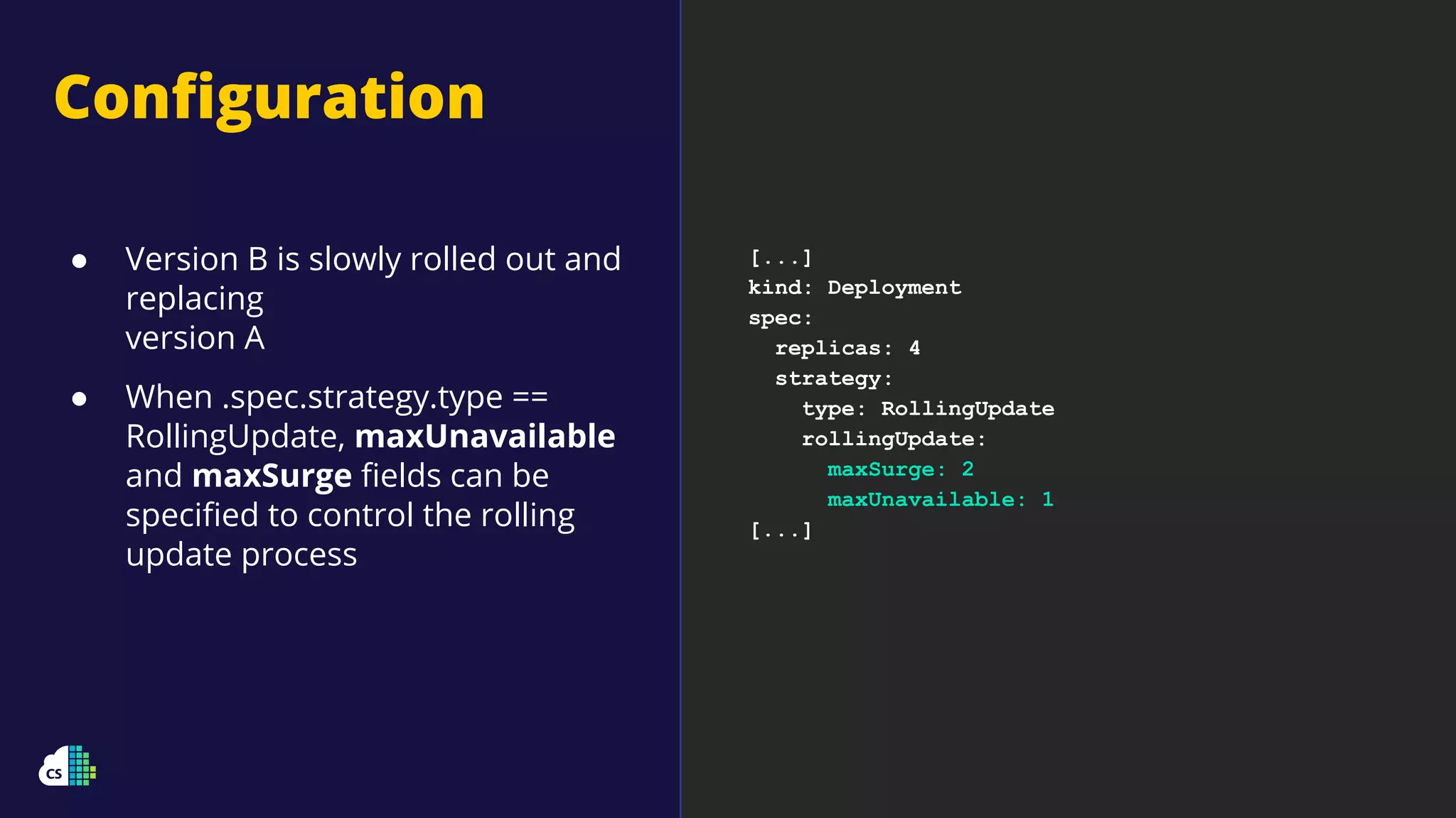 Conﬁguration
[...]
kind: Deployment
spec:
replicas: 4
strategy:
type: RollingUpdate
rollingUpdate:
maxSurge: 2
maxUnavailable: 1
[...]
● Version B is slowly rolled out and
replacing
version A
● When .spec.strategy.type ==
RollingUpdate, maxUnavailable
and maxSurge ﬁelds can be
speciﬁed to control the rolling
update process
 