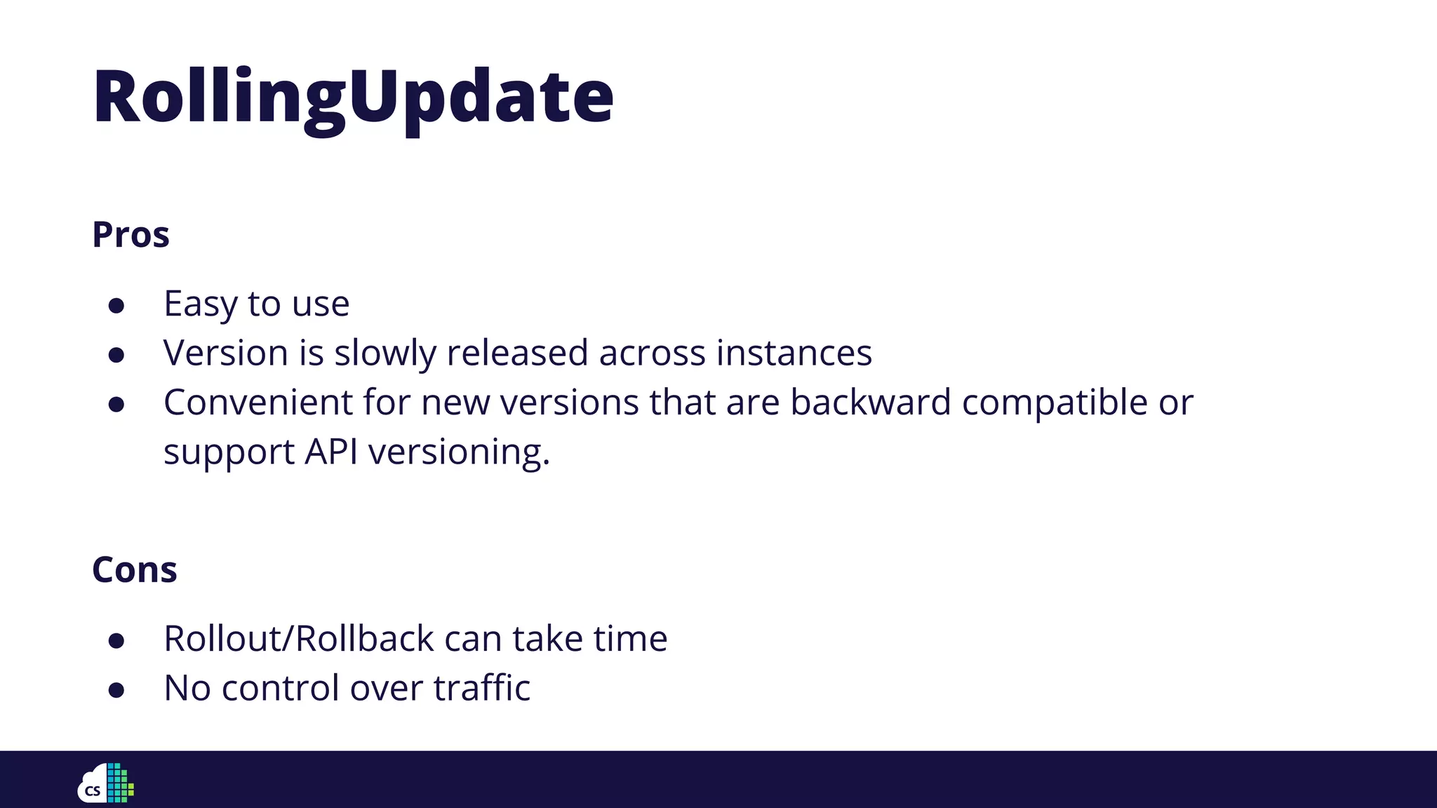 Pros
● Easy to use
● Version is slowly released across instances
● Convenient for new versions that are backward compatible or
support API versioning.
Cons
● Rollout/Rollback can take time
● No control over traﬃc
RollingUpdate
 