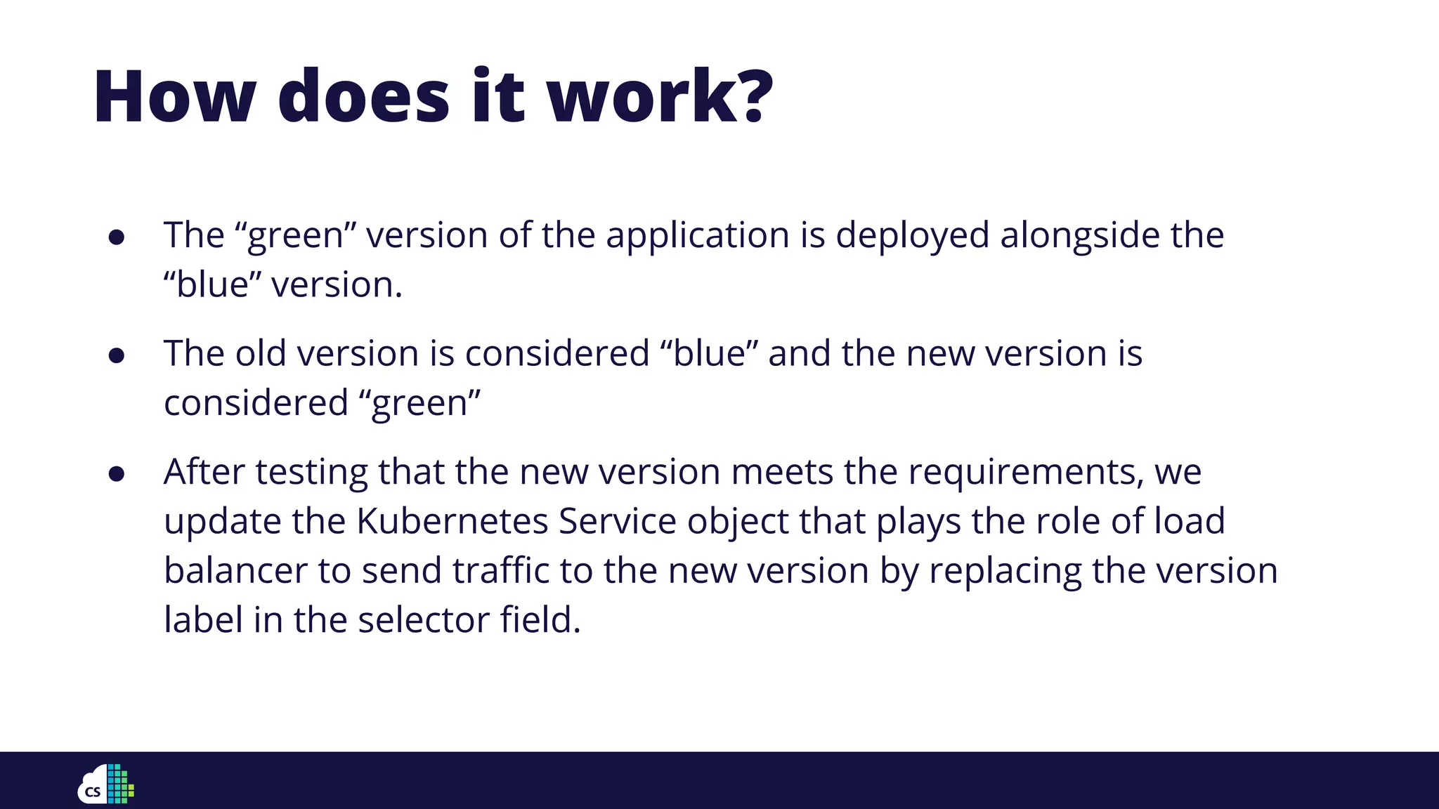 How does it work?
● The “green” version of the application is deployed alongside the
“blue” version.
● The old version is considered “blue” and the new version is
considered “green”
● After testing that the new version meets the requirements, we
update the Kubernetes Service object that plays the role of load
balancer to send traﬃc to the new version by replacing the version
label in the selector ﬁeld.
 
