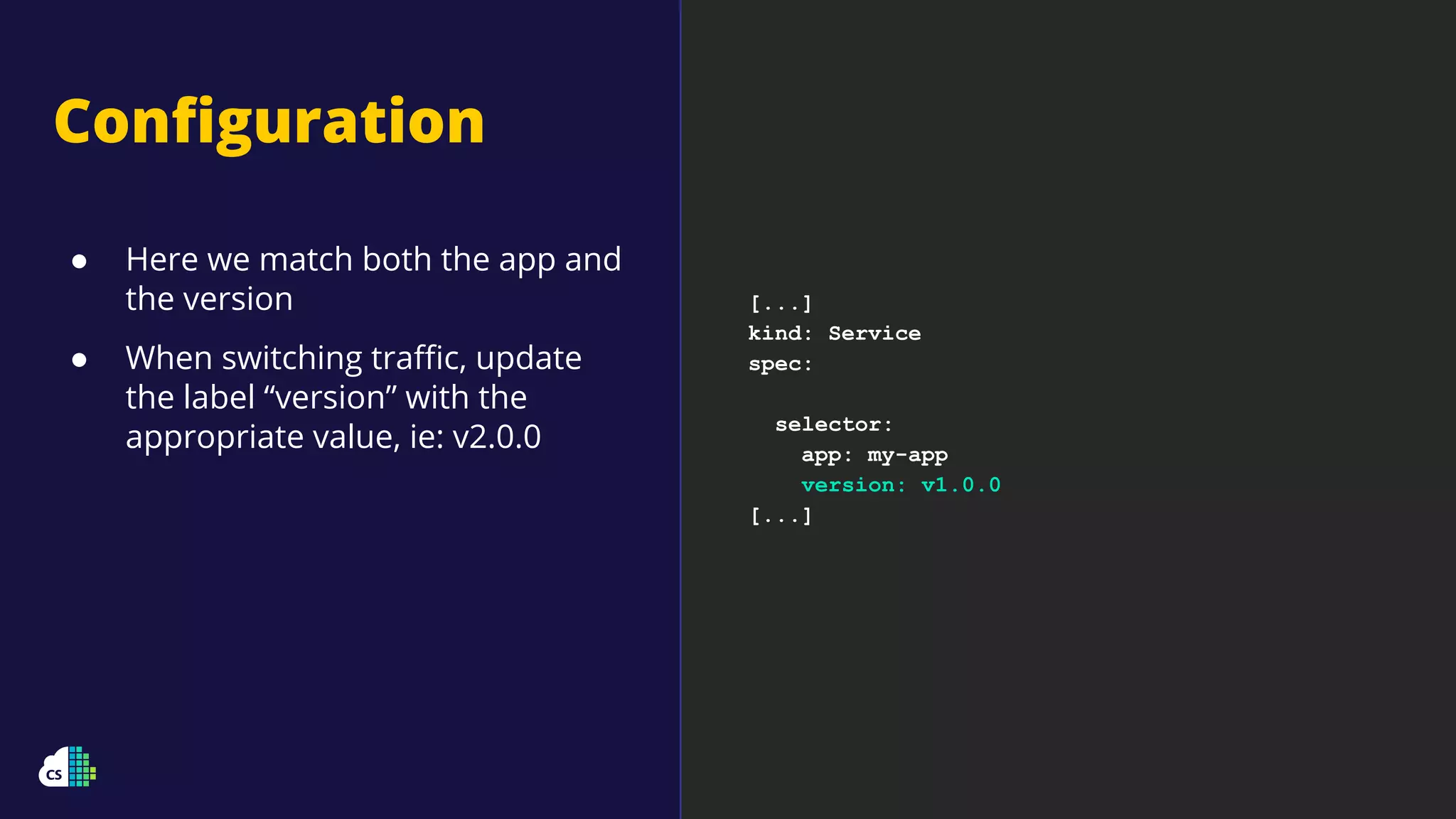 [...]
kind: Service
spec:
selector:
app: my-app
version: v1.0.0
[...]
Conﬁguration
● Here we match both the app and
the version
● When switching traﬃc, update
the label “version” with the
appropriate value, ie: v2.0.0
 