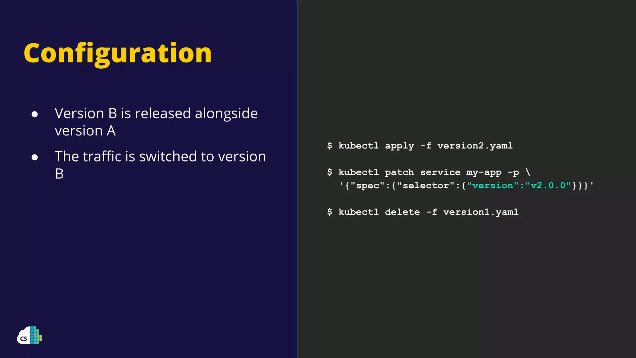 Conﬁguration
$ kubectl apply -f version2.yaml
$ kubectl patch service my-app -p 
'{"spec":{"selector":{"version":"v2.0.0"}}}'
$ kubectl delete -f version1.yaml
● Version B is released alongside
version A
● The traﬃc is switched to version
B
 
