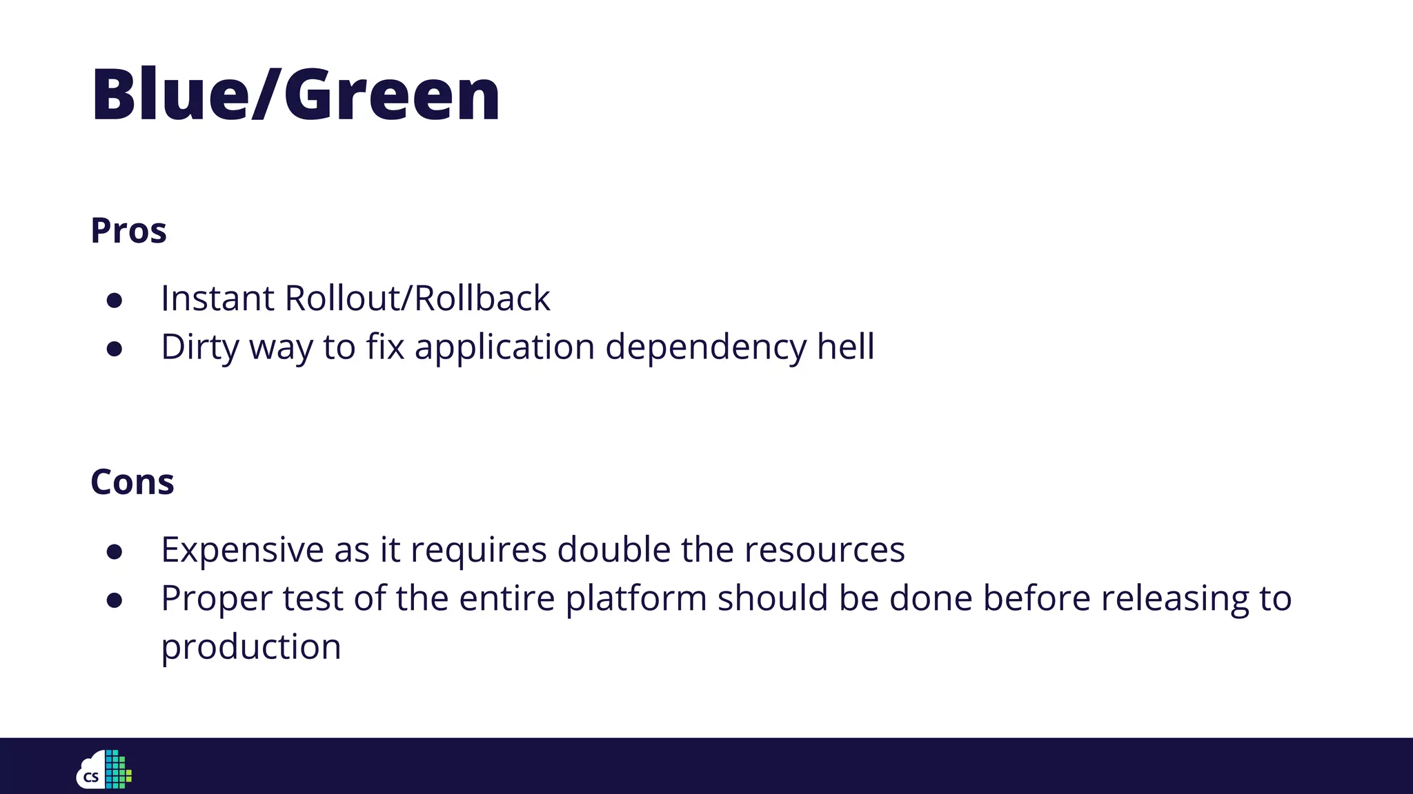 Blue/Green
Pros
● Instant Rollout/Rollback
● Dirty way to ﬁx application dependency hell
Cons
● Expensive as it requires double the resources
● Proper test of the entire platform should be done before releasing to
production
 