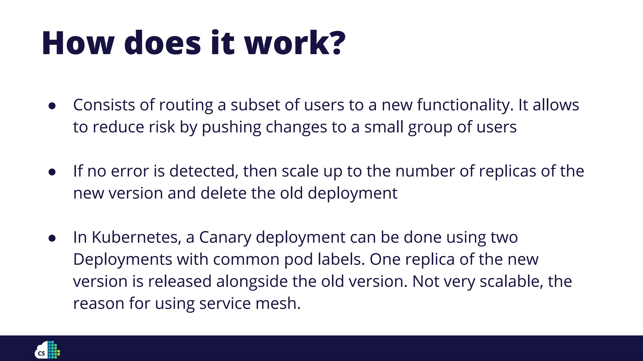 How does it work?
● Consists of routing a subset of users to a new functionality. It allows
to reduce risk by pushing changes to a small group of users
● If no error is detected, then scale up to the number of replicas of the
new version and delete the old deployment
● In Kubernetes, a Canary deployment can be done using two
Deployments with common pod labels. One replica of the new
version is released alongside the old version. Not very scalable, the
reason for using service mesh.
 
