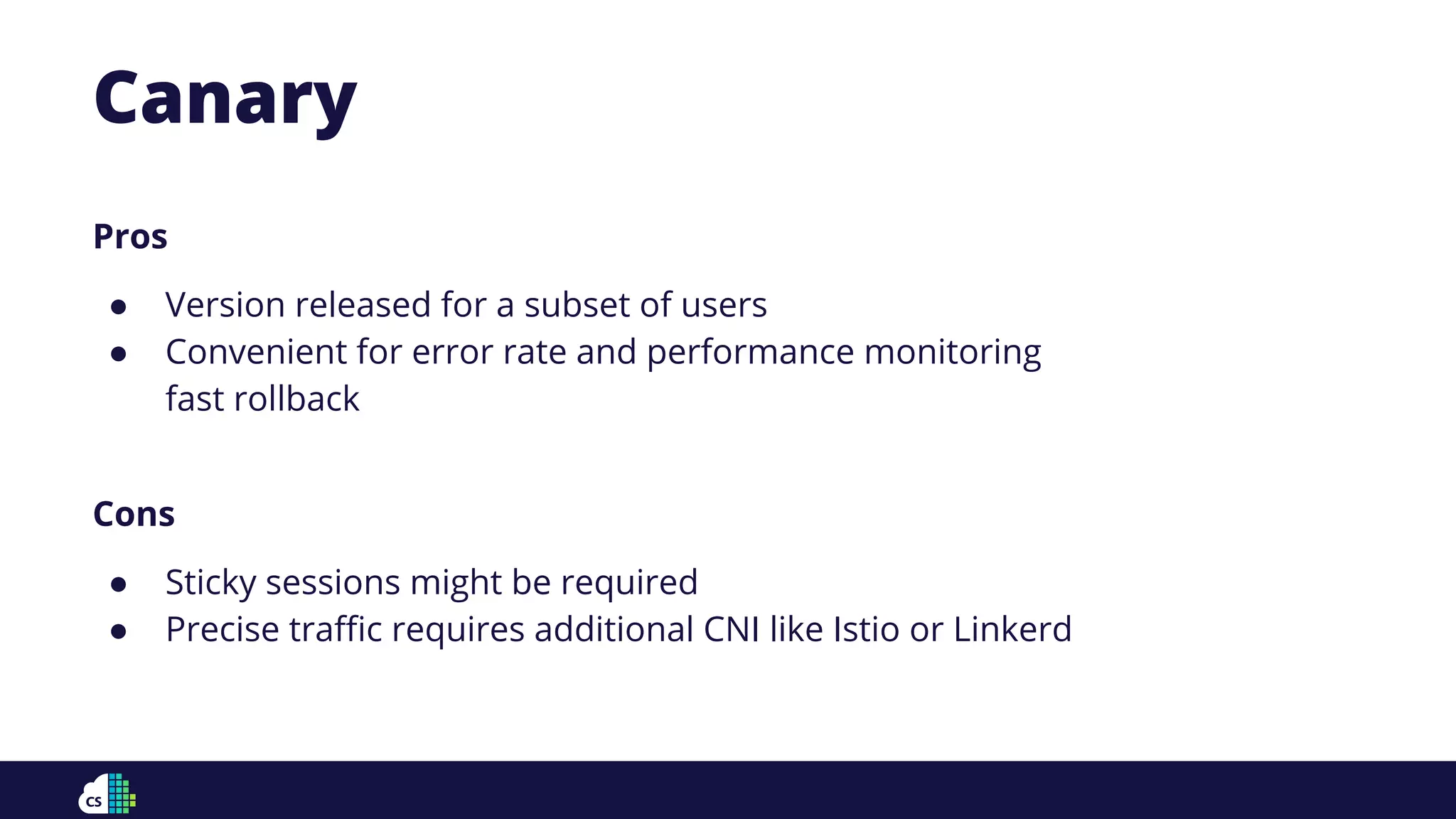 Pros
● Version released for a subset of users
● Convenient for error rate and performance monitoring
fast rollback
Cons
● Sticky sessions might be required
● Precise traﬃc requires additional CNI like Istio or Linkerd
Canary
 