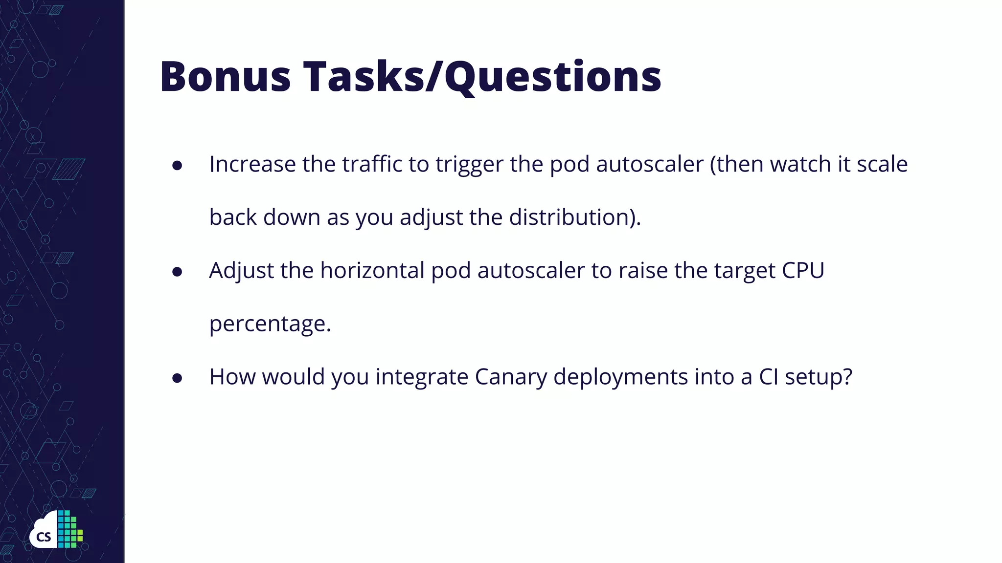 Bonus Tasks/Questions
● Increase the traﬃc to trigger the pod autoscaler (then watch it scale
back down as you adjust the distribution).
● Adjust the horizontal pod autoscaler to raise the target CPU
percentage.
● How would you integrate Canary deployments into a CI setup?
 