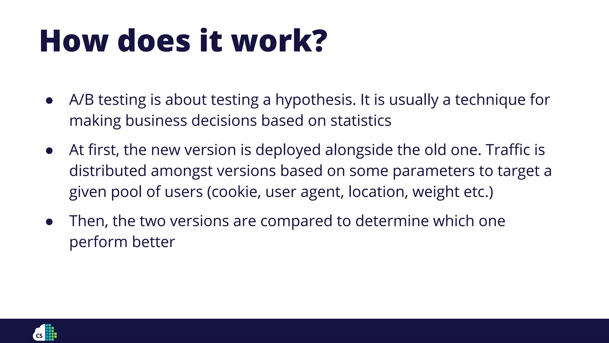 How does it work?
● A/B testing is about testing a hypothesis. It is usually a technique for
making business decisions based on statistics
● At ﬁrst, the new version is deployed alongside the old one. Traﬃc is
distributed amongst versions based on some parameters to target a
given pool of users (cookie, user agent, location, weight etc.)
● Then, the two versions are compared to determine which one
perform better
 