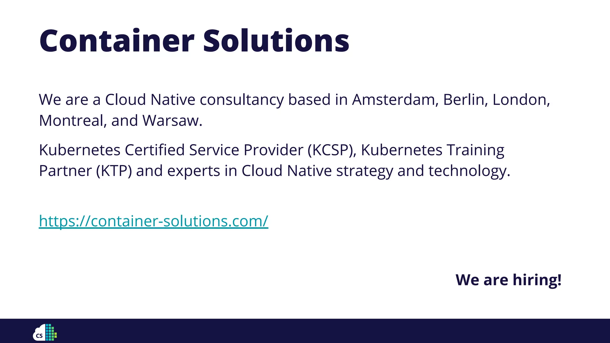 Container Solutions
We are a Cloud Native consultancy based in Amsterdam, Berlin, London,
Montreal, and Warsaw.
Kubernetes Certiﬁed Service Provider (KCSP), Kubernetes Training
Partner (KTP) and experts in Cloud Native strategy and technology.
https://container-solutions.com/
We are hiring!
 