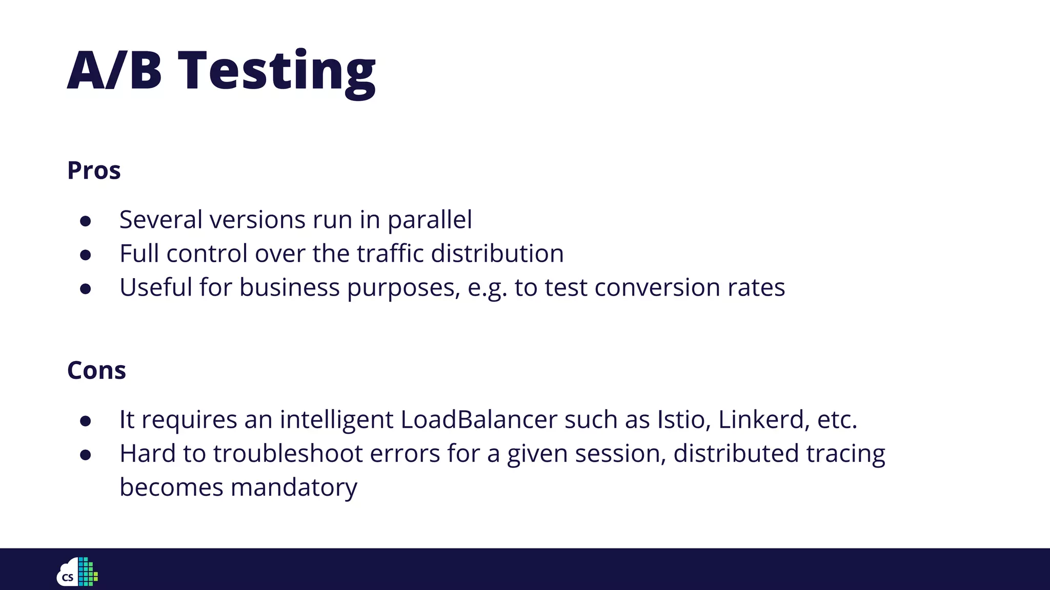 Pros
● Several versions run in parallel
● Full control over the traﬃc distribution
● Useful for business purposes, e.g. to test conversion rates
Cons
● It requires an intelligent LoadBalancer such as Istio, Linkerd, etc.
● Hard to troubleshoot errors for a given session, distributed tracing
becomes mandatory
A/B Testing
 