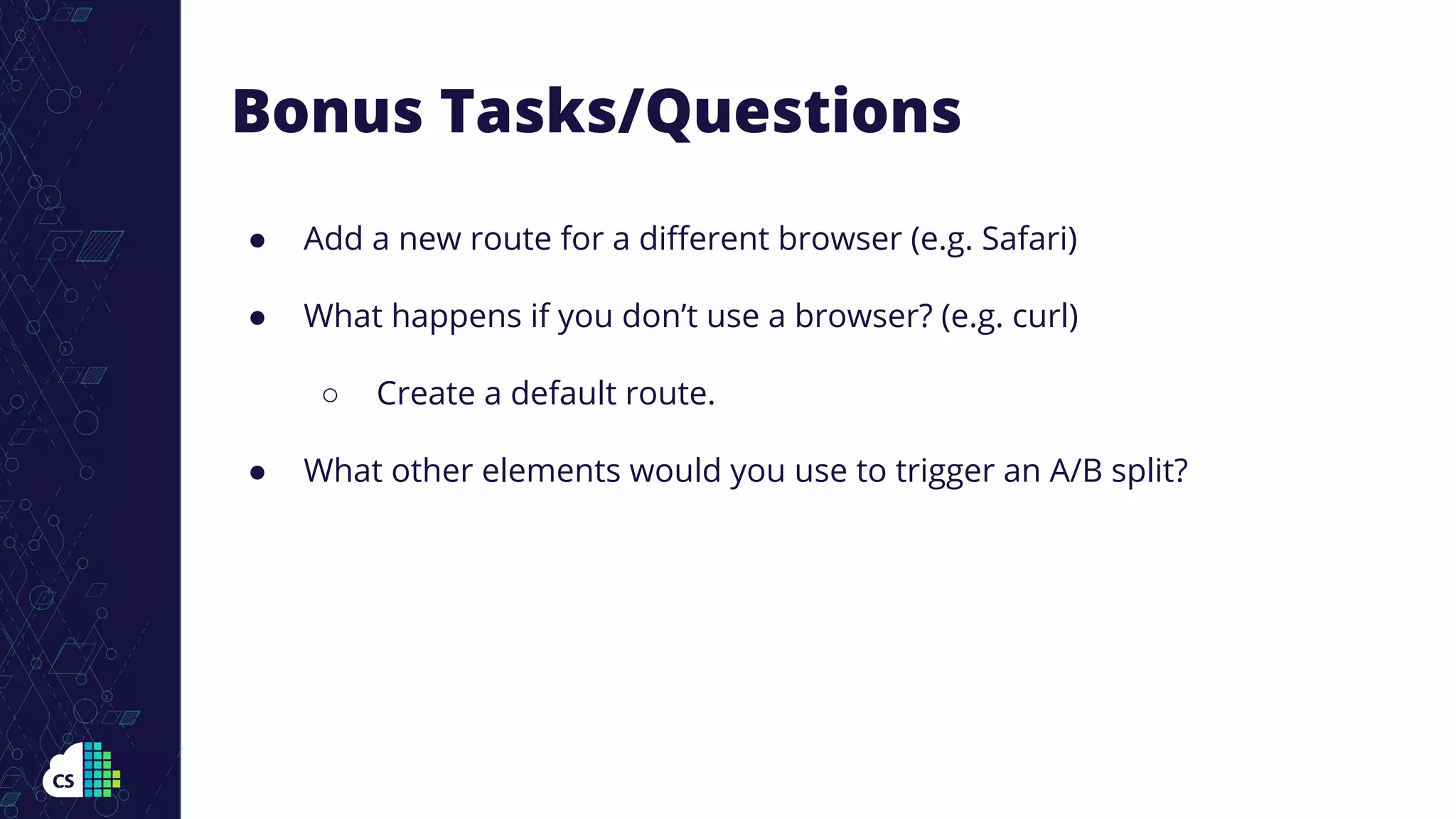 Bonus Tasks/Questions
● Add a new route for a diﬀerent browser (e.g. Safari)
● What happens if you don’t use a browser? (e.g. curl)
○ Create a default route.
● What other elements would you use to trigger an A/B split?
 