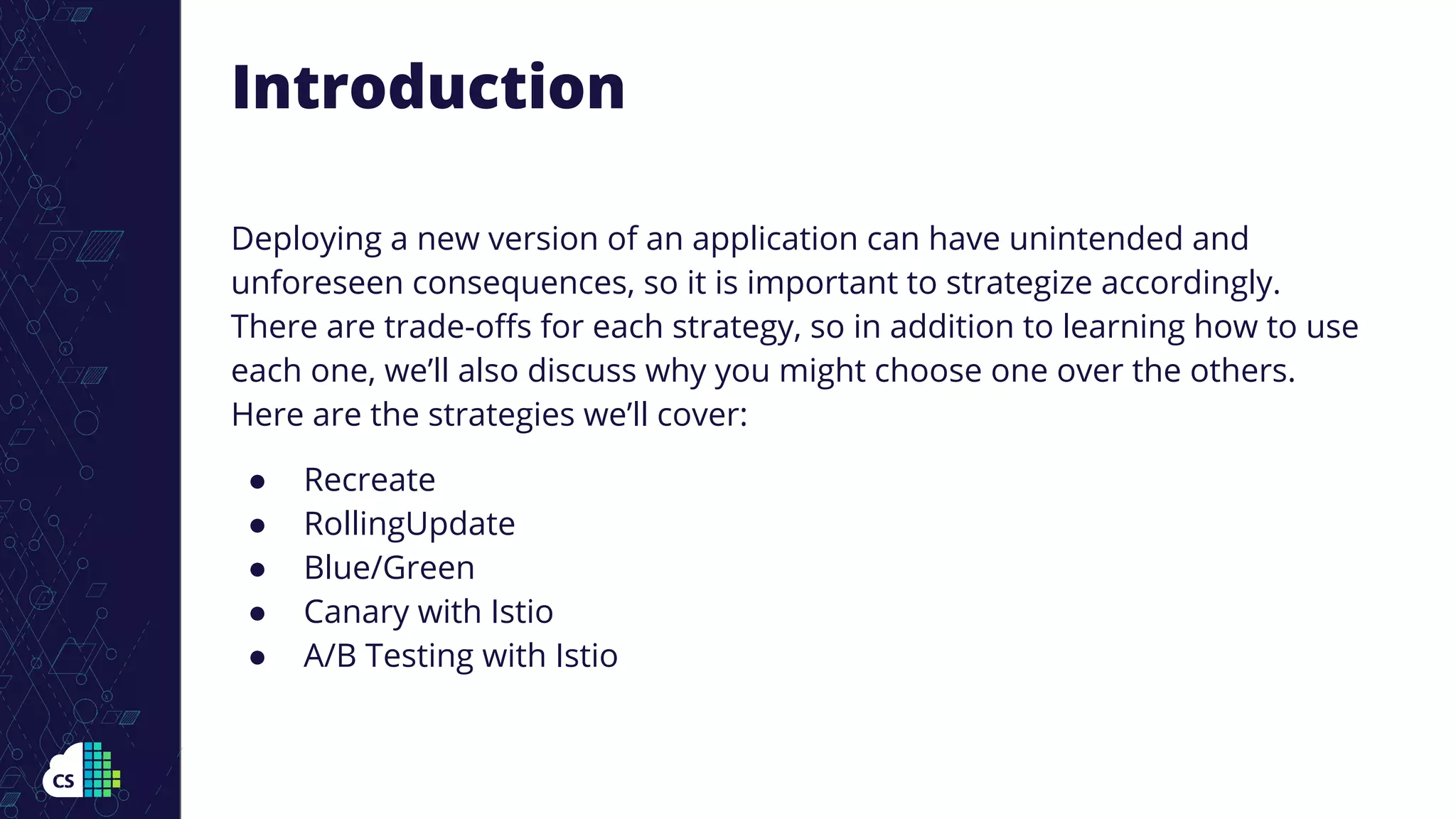 Deploying a new version of an application can have unintended and
unforeseen consequences, so it is important to strategize accordingly.
There are trade-oﬀs for each strategy, so in addition to learning how to use
each one, we’ll also discuss why you might choose one over the others.
Here are the strategies we’ll cover:
● Recreate
● RollingUpdate
● Blue/Green
● Canary with Istio
● A/B Testing with Istio
Introduction
 