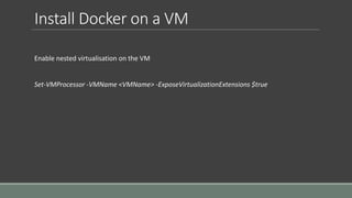 Install Docker on a VM
Enable nested virtualisation on the VM
Set-VMProcessor -VMName <VMName> -ExposeVirtualizationExtensions $true
 