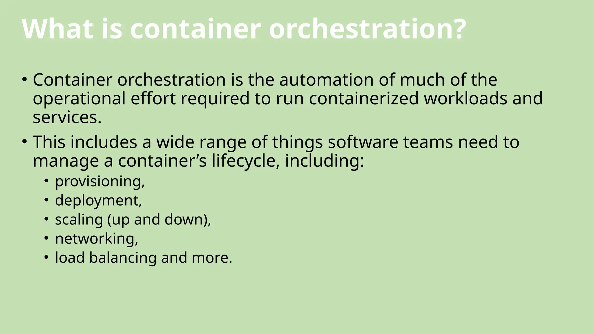 What is container orchestration?
• Container orchestration is the automation of much of the
operational effort required to run containerized workloads and
services.
• This includes a wide range of things software teams need to
manage a container’s lifecycle, including:
• provisioning,
• deployment,
• scaling (up and down),
• networking,
• load balancing and more.
 