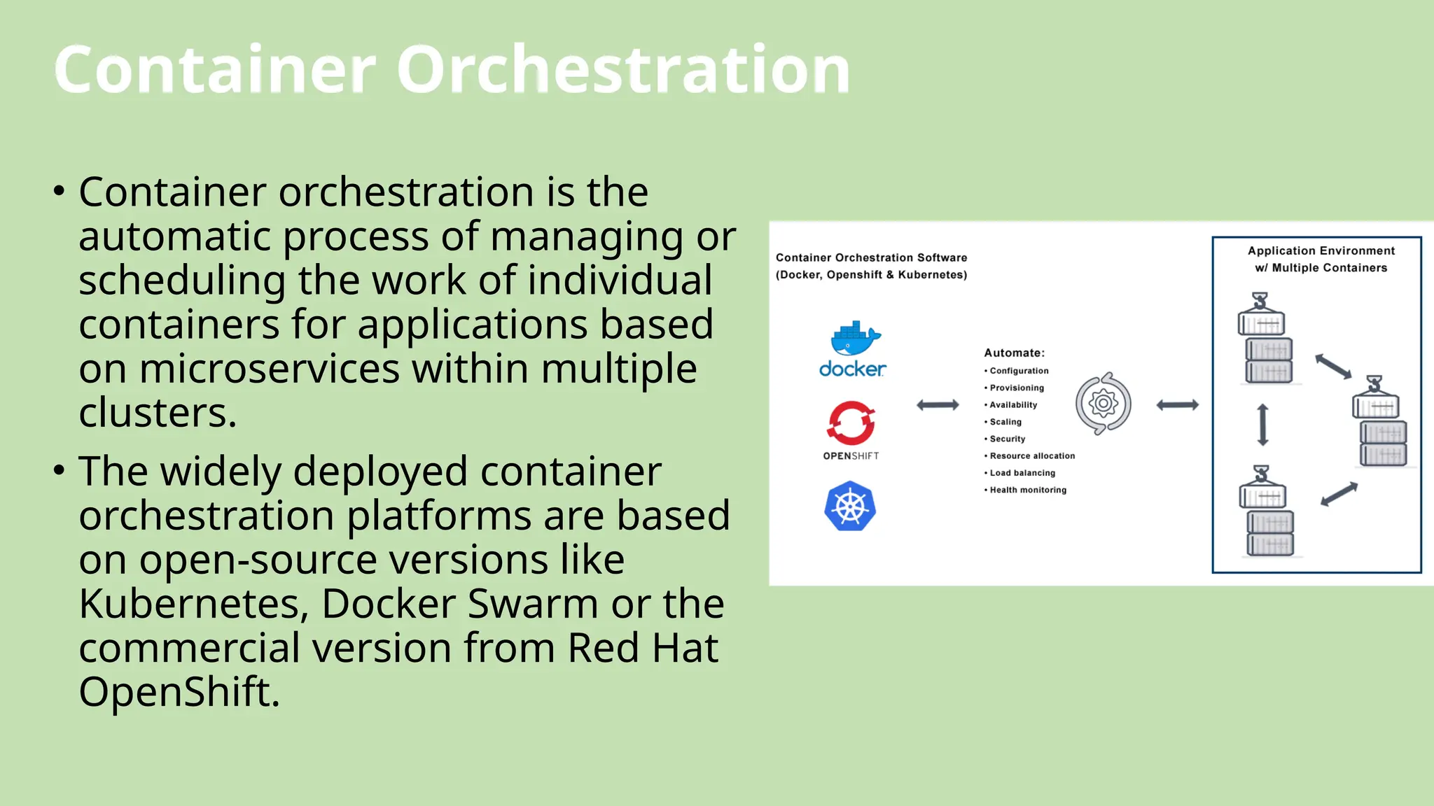 Container Orchestration
• Container orchestration is the
automatic process of managing or
scheduling the work of individual
containers for applications based
on microservices within multiple
clusters.
• The widely deployed container
orchestration platforms are based
on open-source versions like
Kubernetes, Docker Swarm or the
commercial version from Red Hat
OpenShift.
 
