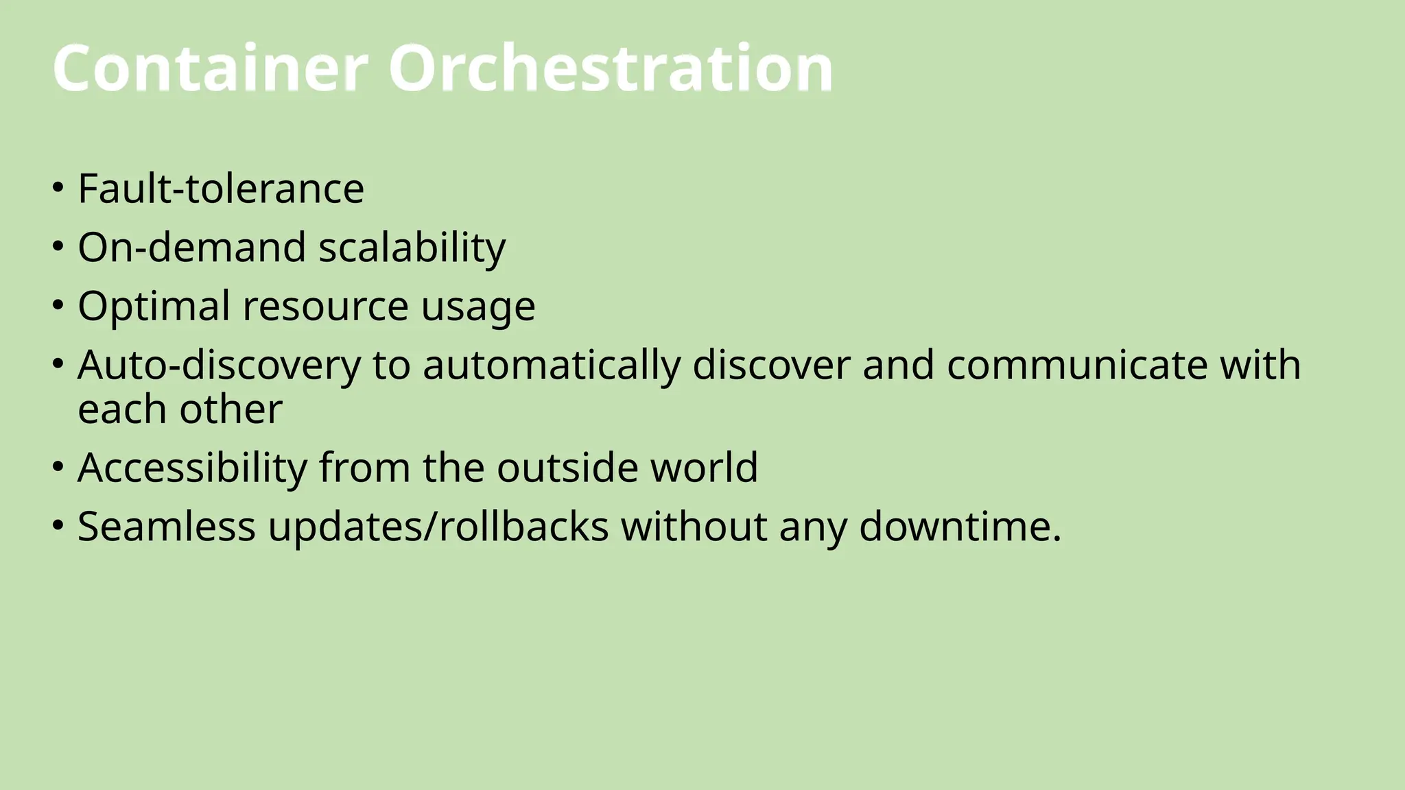 Container Orchestration
• Fault-tolerance
• On-demand scalability
• Optimal resource usage
• Auto-discovery to automatically discover and communicate with
each other
• Accessibility from the outside world
• Seamless updates/rollbacks without any downtime.
 