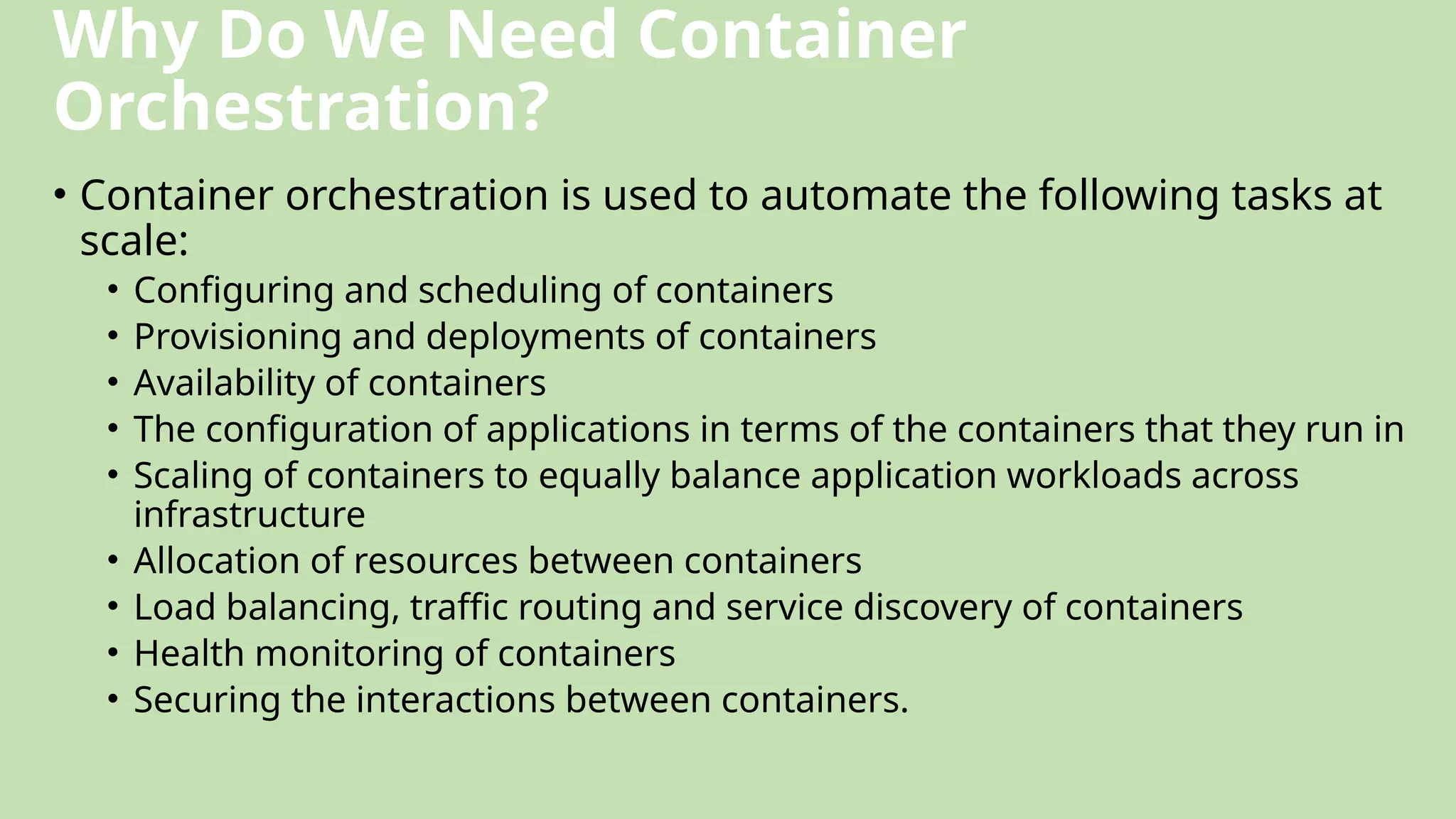 Why Do We Need Container
Orchestration?
• Container orchestration is used to automate the following tasks at
scale:
• Configuring and scheduling of containers
• Provisioning and deployments of containers
• Availability of containers
• The configuration of applications in terms of the containers that they run in
• Scaling of containers to equally balance application workloads across
infrastructure
• Allocation of resources between containers
• Load balancing, traffic routing and service discovery of containers
• Health monitoring of containers
• Securing the interactions between containers.
 