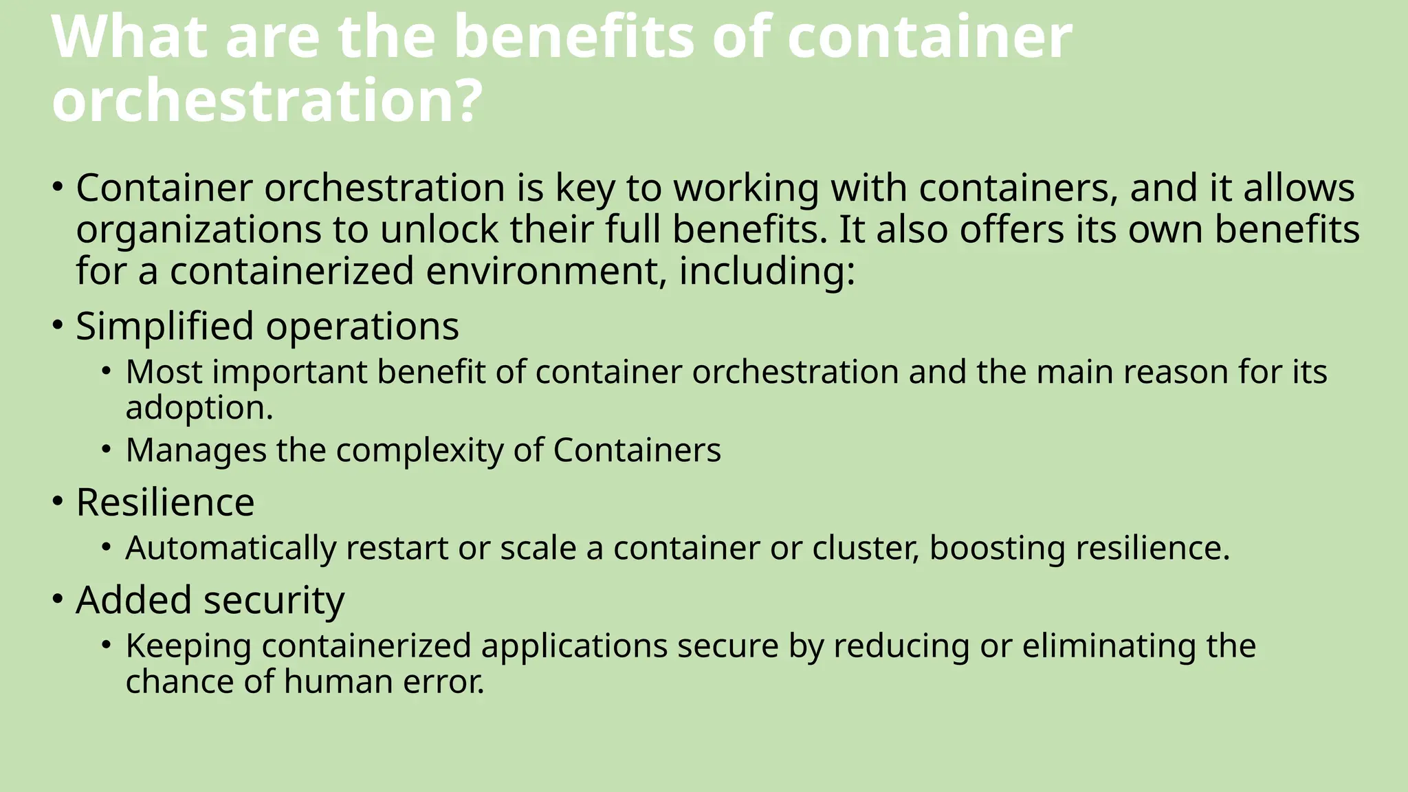 What are the benefits of container
orchestration?
• Container orchestration is key to working with containers, and it allows
organizations to unlock their full benefits. It also offers its own benefits
for a containerized environment, including:
• Simplified operations
• Most important benefit of container orchestration and the main reason for its
adoption.
• Manages the complexity of Containers
• Resilience
• Automatically restart or scale a container or cluster, boosting resilience.
• Added security
• Keeping containerized applications secure by reducing or eliminating the
chance of human error.
 