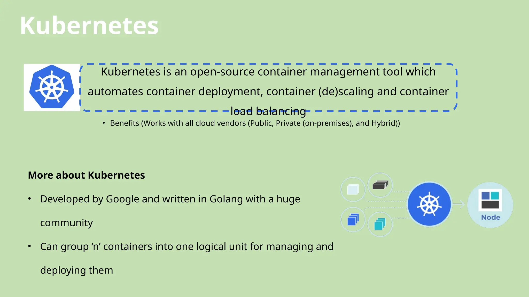 Kubernetes
Kubernetes is an open-source container management tool which
automates container deployment, container (de)scaling and container
load balancing
• Benefits (Works with all cloud vendors (Public, Private (on-premises), and Hybrid))
More about Kubernetes
• Developed by Google and written in Golang with a huge
community
• Can group ‘n’ containers into one logical unit for managing and
deploying them
 