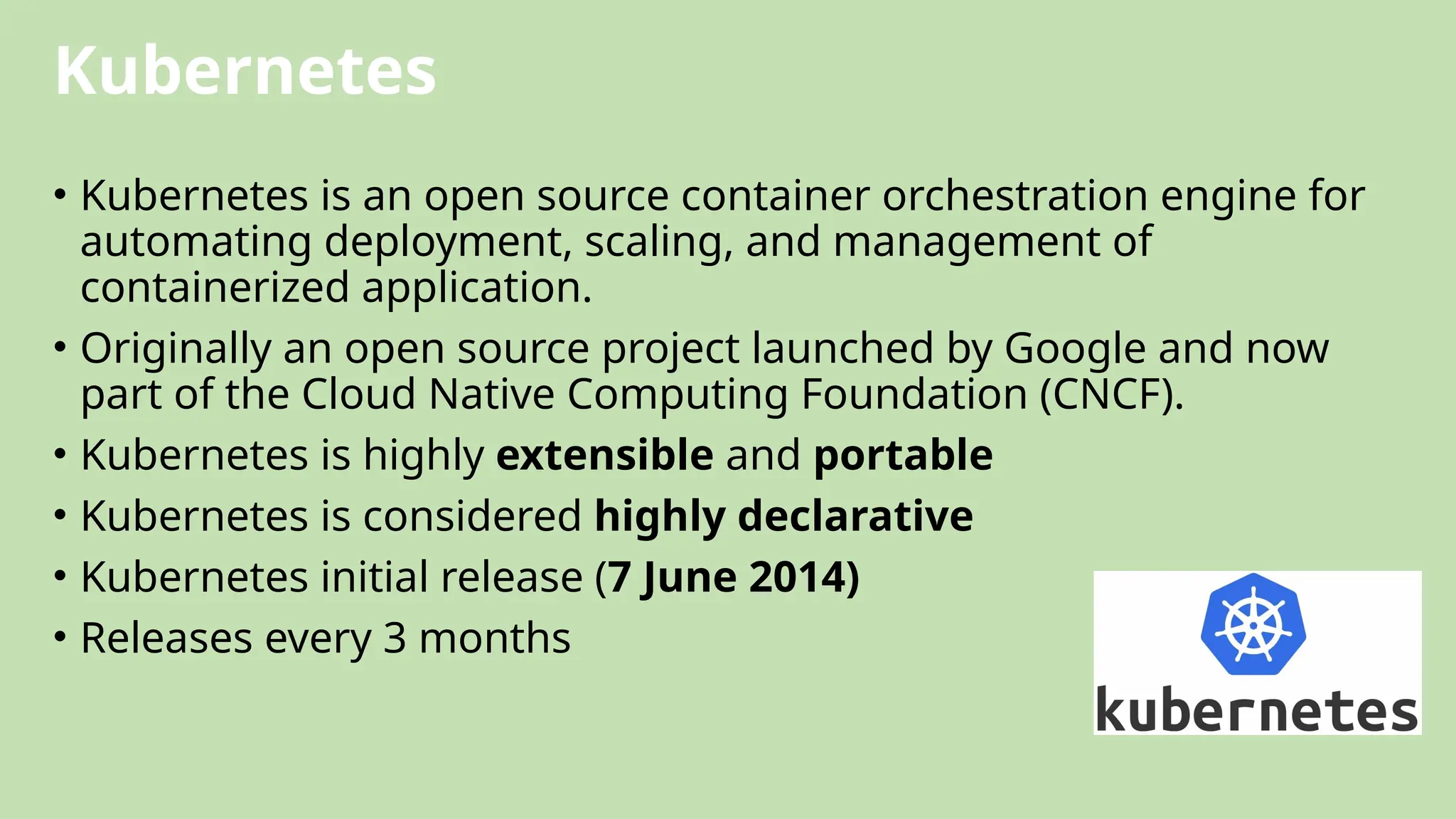Kubernetes
• Kubernetes is an open source container orchestration engine for
automating deployment, scaling, and management of
containerized application.
• Originally an open source project launched by Google and now
part of the Cloud Native Computing Foundation (CNCF).
• Kubernetes is highly extensible and portable
• Kubernetes is considered highly declarative
• Kubernetes initial release (7 June 2014)
• Releases every 3 months
 