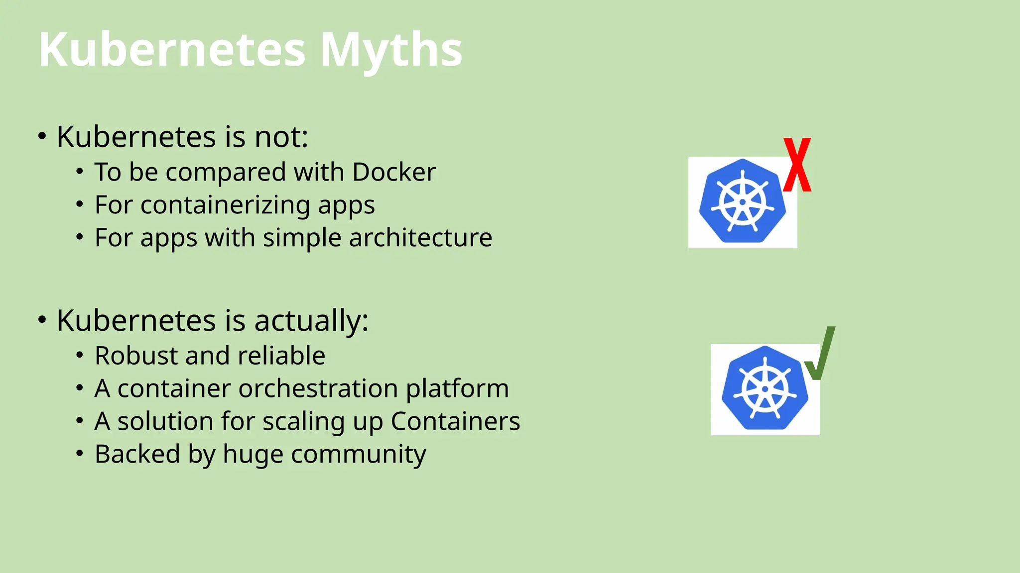 Kubernetes Myths
• Kubernetes is not:
• To be compared with Docker
• For containerizing apps
• For apps with simple architecture
• Kubernetes is actually:
• Robust and reliable
• A container orchestration platform
• A solution for scaling up Containers
• Backed by huge community
√
X
 