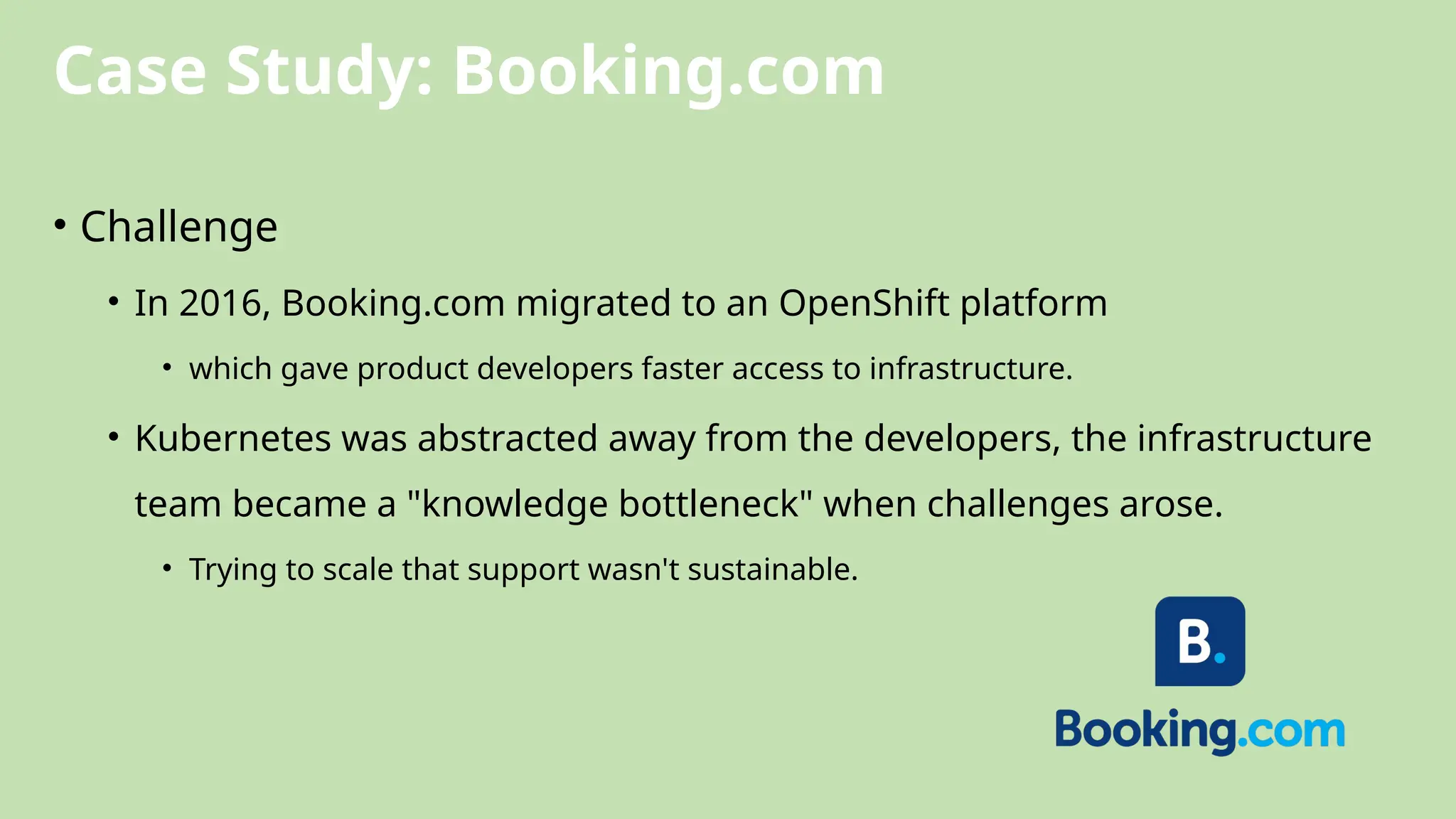 Case Study: Booking.com
• Challenge
• In 2016, Booking.com migrated to an OpenShift platform
• which gave product developers faster access to infrastructure.
• Kubernetes was abstracted away from the developers, the infrastructure
team became a "knowledge bottleneck" when challenges arose.
• Trying to scale that support wasn't sustainable.
 