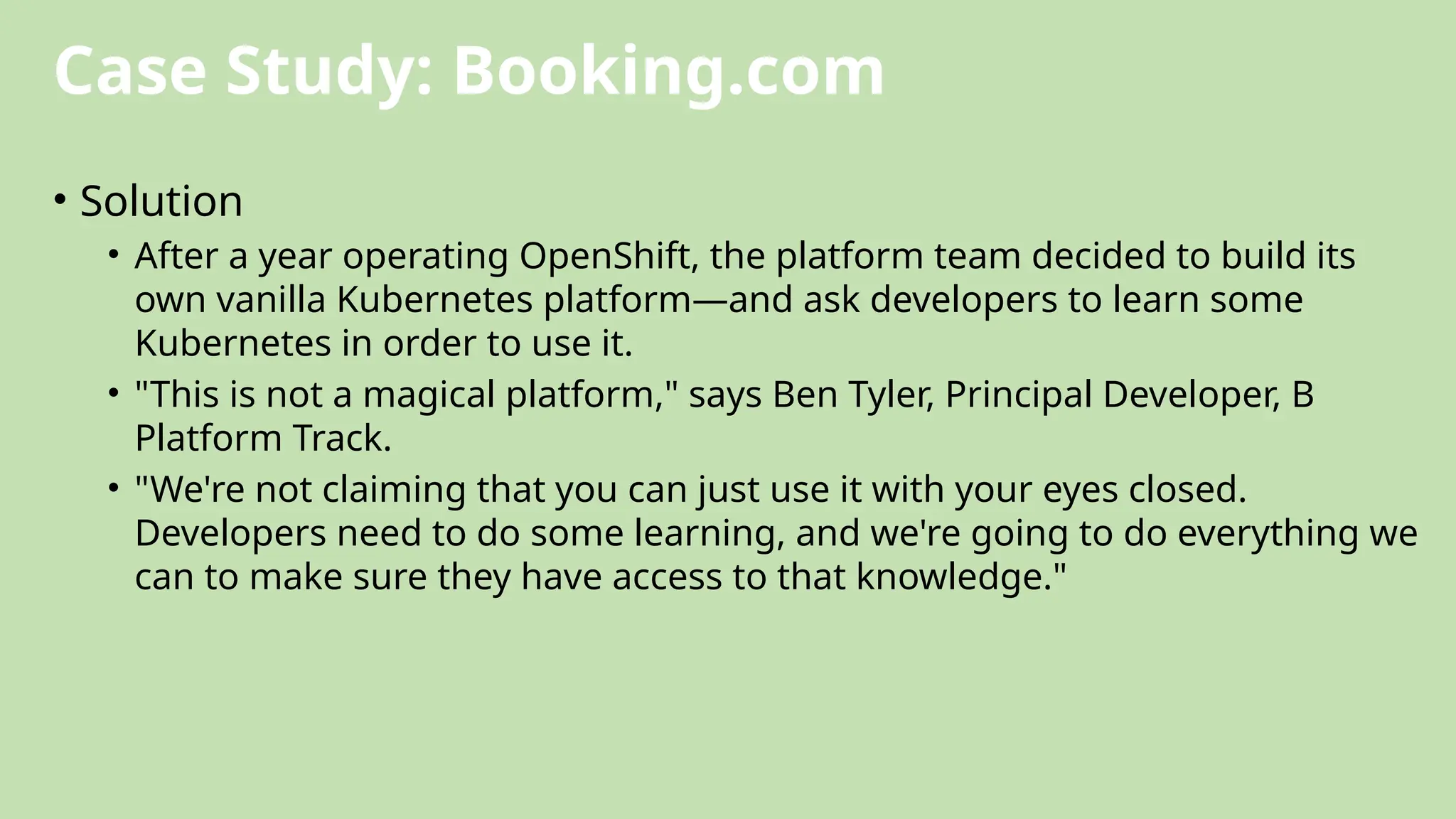 Case Study: Booking.com
• Solution
• After a year operating OpenShift, the platform team decided to build its
own vanilla Kubernetes platform—and ask developers to learn some
Kubernetes in order to use it.
• "This is not a magical platform," says Ben Tyler, Principal Developer, B
Platform Track.
• "We're not claiming that you can just use it with your eyes closed.
Developers need to do some learning, and we're going to do everything we
can to make sure they have access to that knowledge."
 