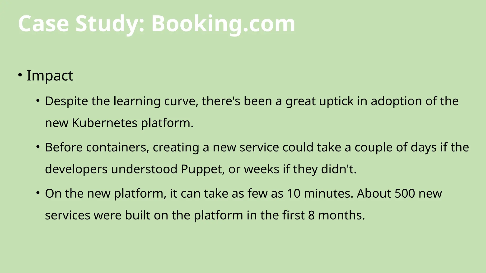 Case Study: Booking.com
• Impact
• Despite the learning curve, there's been a great uptick in adoption of the
new Kubernetes platform.
• Before containers, creating a new service could take a couple of days if the
developers understood Puppet, or weeks if they didn't.
• On the new platform, it can take as few as 10 minutes. About 500 new
services were built on the platform in the first 8 months.
 