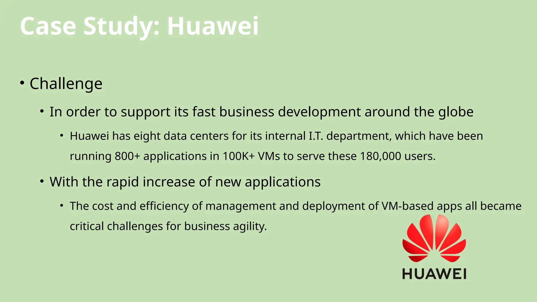 Case Study: Huawei
• Challenge
• In order to support its fast business development around the globe
• Huawei has eight data centers for its internal I.T. department, which have been
running 800+ applications in 100K+ VMs to serve these 180,000 users.
• With the rapid increase of new applications
• The cost and efficiency of management and deployment of VM-based apps all became
critical challenges for business agility.
 