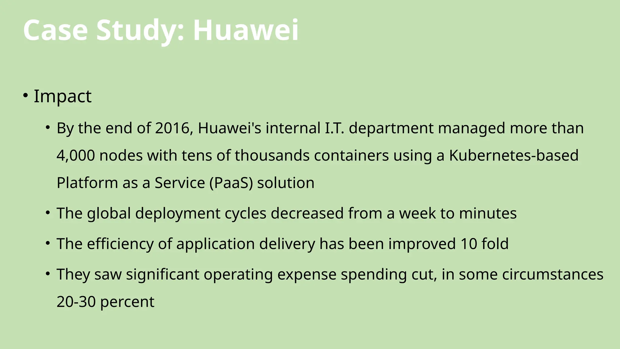 Case Study: Huawei
• Impact
• By the end of 2016, Huawei's internal I.T. department managed more than
4,000 nodes with tens of thousands containers using a Kubernetes-based
Platform as a Service (PaaS) solution
• The global deployment cycles decreased from a week to minutes
• The efficiency of application delivery has been improved 10 fold
• They saw significant operating expense spending cut, in some circumstances
20-30 percent
 