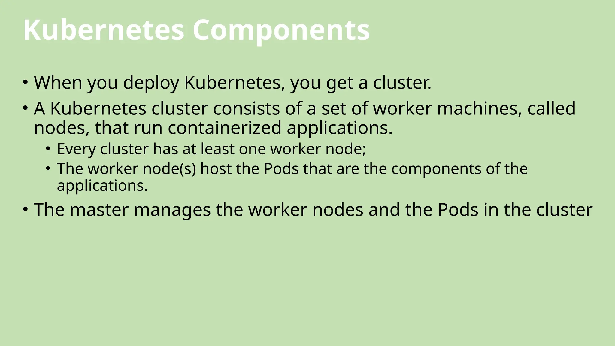 Kubernetes Components
• When you deploy Kubernetes, you get a cluster.
• A Kubernetes cluster consists of a set of worker machines, called
nodes, that run containerized applications.
• Every cluster has at least one worker node;
• The worker node(s) host the Pods that are the components of the
applications.
• The master manages the worker nodes and the Pods in the cluster
 