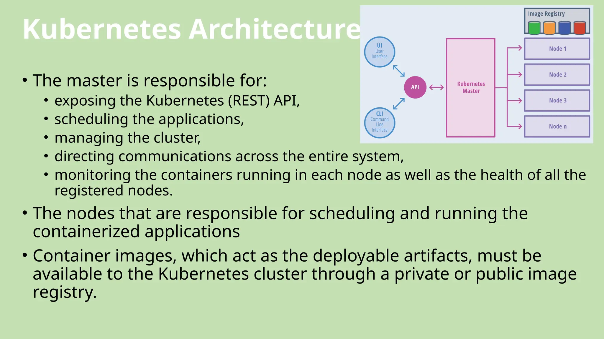Kubernetes Architecture
• The master is responsible for:
• exposing the Kubernetes (REST) API,
• scheduling the applications,
• managing the cluster,
• directing communications across the entire system,
• monitoring the containers running in each node as well as the health of all the
registered nodes.
• The nodes that are responsible for scheduling and running the
containerized applications
• Container images, which act as the deployable artifacts, must be
available to the Kubernetes cluster through a private or public image
registry.
 