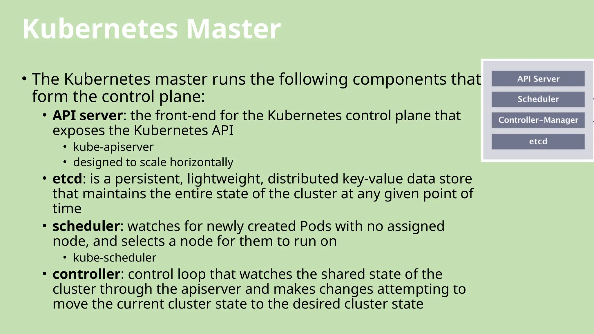 Kubernetes Master
• The Kubernetes master runs the following components that
form the control plane:
• API server: the front-end for the Kubernetes control plane that
exposes the Kubernetes API
• kube-apiserver
• designed to scale horizontally
• etcd: is a persistent, lightweight, distributed key-value data store
that maintains the entire state of the cluster at any given point of
time
• scheduler: watches for newly created Pods with no assigned
node, and selects a node for them to run on
• kube-scheduler
• controller: control loop that watches the shared state of the
cluster through the apiserver and makes changes attempting to
move the current cluster state to the desired cluster state
 